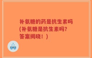 补氨糖的药是抗生素吗(补氨糖是抗生素吗？答案揭晓！)