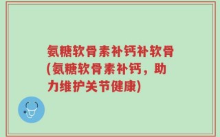 氨糖软骨素补钙补软骨(氨糖软骨素补钙，助力维护关节健康)