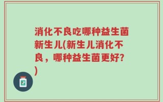 消化不良吃哪种益生菌新生儿(新生儿消化不良，哪种益生菌更好？)