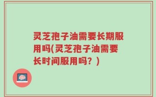灵芝孢子油需要长期服用吗(灵芝孢子油需要长时间服用吗？)