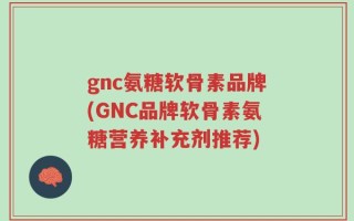 gnc氨糖软骨素品牌(GNC品牌软骨素氨糖营养补充剂推荐)