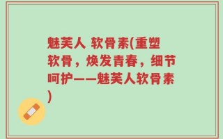 魅芙人 软骨素(重塑软骨，焕发青春，细节呵护——魅芙人软骨素)