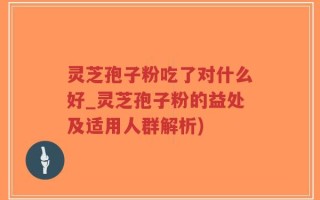 灵芝孢子粉吃了对什么好_灵芝孢子粉的益处及适用人群解析)