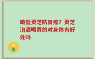 破壁灵芝防胃癌？灵芝泡酒喝真的对身体有好处吗
