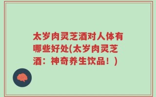 太岁肉灵芝酒对人体有哪些好处(太岁肉灵芝酒：神奇养生饮品！)