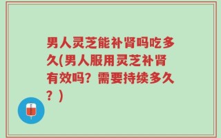 男人灵芝能补肾吗吃多久(男人服用灵芝补肾有效吗？需要持续多久？)
