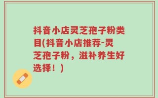 抖音小店灵芝孢子粉类目(抖音小店推荐-灵芝孢子粉，滋补养生好选择！)