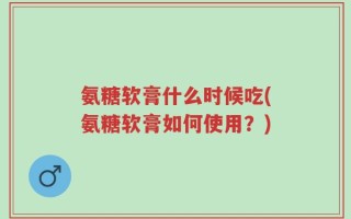 氨糖软膏什么时候吃(氨糖软膏如何使用？)
