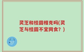 灵芝和桂圆相克吗(灵芝与桂圆不宜同食？)