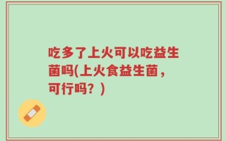 吃多了上火可以吃益生菌吗(上火食益生菌，可行吗？)