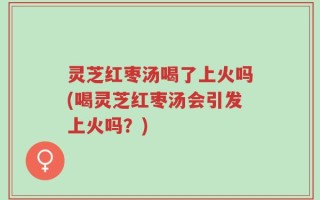 灵芝红枣汤喝了上火吗(喝灵芝红枣汤会引发上火吗？)