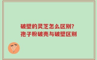 破壁的灵芝怎么区别？孢子粉破壳与破壁区别