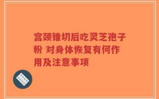 宫颈锥切后吃灵芝孢子粉 对身体恢复有何作用及注意事项