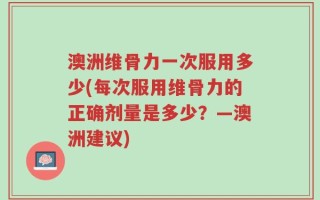 澳洲维骨力一次服用多少(每次服用维骨力的正确剂量是多少？—澳洲建议)