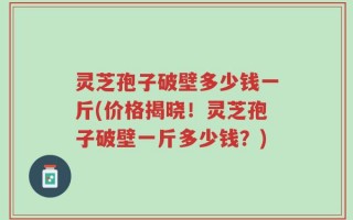 灵芝孢子破壁多少钱一斤(价格揭晓！灵芝孢子破壁一斤多少钱？)