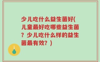 少儿吃什么益生菌好(儿童最好吃哪些益生菌？少儿吃什么样的益生菌最有效？)
