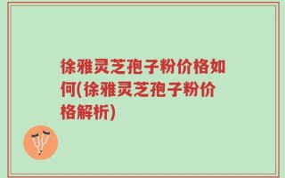 徐雅灵芝孢子粉价格如何(徐雅灵芝孢子粉价格解析)