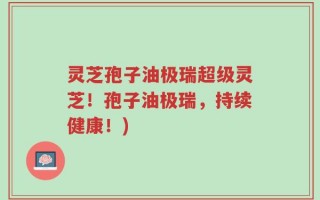 灵芝孢子油极瑞超级灵芝！孢子油极瑞，持续健康！)