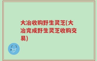 大冶收购野生灵芝(大冶完成野生灵芝收购交易)