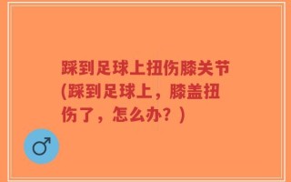 踩到足球上扭伤膝关节(踩到足球上，膝盖扭伤了，怎么办？)
