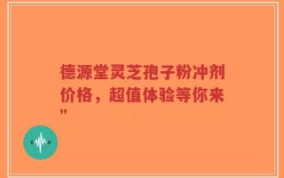 德源堂灵芝孢子粉冲剂价格，超值体验等你来”
