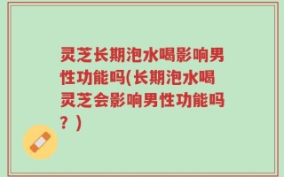 灵芝长期泡水喝影响男性功能吗(长期泡水喝灵芝会影响男性功能吗？)
