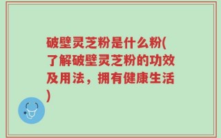 破壁灵芝粉是什么粉(了解破壁灵芝粉的功效及用法，拥有健康生活)