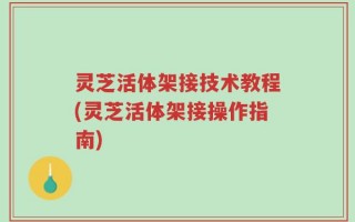 灵芝活体架接技术教程(灵芝活体架接操作指南)