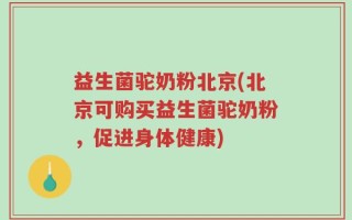 益生菌驼奶粉北京(北京可购买益生菌驼奶粉，促进身体健康)