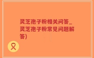 灵芝孢子粉相关问答_灵芝孢子粉常见问题解答)