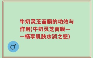 牛奶灵芝面膜的功效与作用(牛奶灵芝面膜——畅享肌肤水润之感)