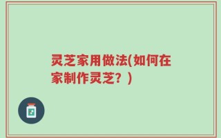 灵芝家用做法(如何在家制作灵芝？)