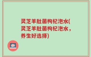 灵芝羊肚菌枸杞泡水(灵芝羊肚菌枸杞泡水，养生好选择)