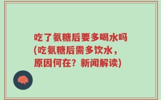 吃了氨糖后要多喝水吗(吃氨糖后需多饮水，原因何在？新闻解读)