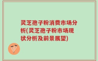 灵芝孢子粉消费市场分析(灵芝孢子粉市场现状分析及前景展望)