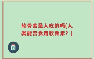 软骨素是人吃的吗(人类能否食用软骨素？)