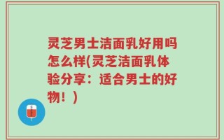 灵芝男士洁面乳好用吗怎么样(灵芝洁面乳体验分享：适合男士的好物！)