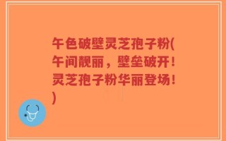 午色破壁灵芝孢子粉(午间靓丽，壁垒破开！灵芝孢子粉华丽登场！)