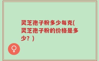 灵芝孢子粉多少每克(灵芝孢子粉的价格是多少？)