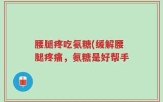腰腿疼吃氨糖(缓解腰腿疼痛，氨糖是好帮手
