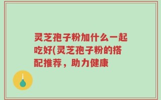 灵芝孢子粉加什么一起吃好(灵芝孢子粉的搭配推荐，助力健康