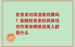 软骨素对风湿有效果吗？氨糖软骨素的具体功效作用有哪些适用人群是什么