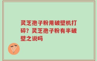 灵芝孢子粉用破壁机打碎？灵芝孢子粉有半破壁之说吗