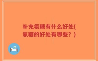 补充氨糖有什么好处(氨糖的好处有哪些？)