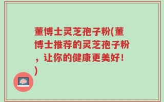 董博士灵芝孢子粉(董博士推荐的灵芝孢子粉，让你的健康更美好！)