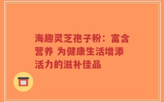 海趣灵芝孢子粉：富含营养 为健康生活增添活力的滋补佳品