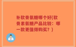 补软骨氨糖哪个好(软骨素氨糖产品比较：哪一款更值得购买？)