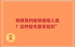 锦鲤真的能够吞噬人类？这种益生菌背后的”