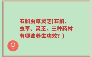 石斛虫草灵芝(石斛、虫草、灵芝，三种药材有哪些养生功效？)