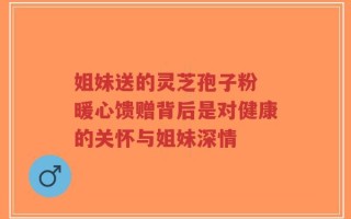 姐妹送的灵芝孢子粉 暖心馈赠背后是对健康的关怀与姐妹深情